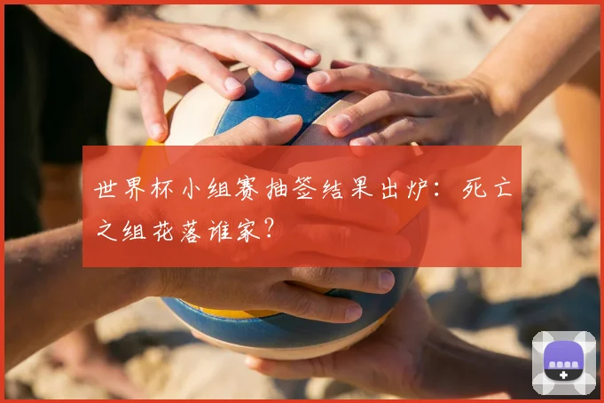 世界杯小组赛抽签结果出炉:死亡之组花落谁家?